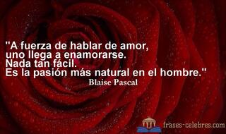A fuerza de hablar de amor, uno llega a enamorarse. Nada tan fácil. Es la pasión más natural en el hombre. Blaise Pascal