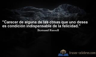 Carecer de alguna de las cosas que uno desea es condición indispensable de la felicidad. Bertrand Russell