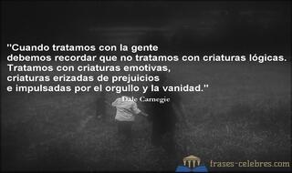Cuando tratamos con la gente debemos recordar que no tratamos con criaturas lógicas. Tratamos con criaturas emotivas, criaturas erizadas de prejuicios e impulsadas por el orgullo y la vanidad. Dale Carnegie