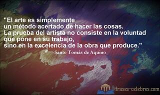 El arte es simplemente un método acertado de hacer las cosas. La prueba del artista no consiste en la voluntad que pone en su trabajo, sino en la excelencia de la obra que produce. Santo Tomás de Aquino