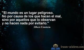 El mundo es un lugar peligroso. No por causa de los que hacen el mal, sino por aquellos que lo observan y no hacen nada por evitarlo. Albert Einstein