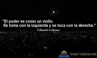 El poder es como un violín. Se toma con la izquierda y se toca con la derecha. Eduardo Galeano
