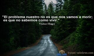 El problema nuestro no es que nos vamos a morir; es que no sabemos como vivir. Victor Hugo