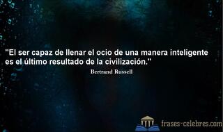 El ser capaz de llenar el ocio de una manera inteligente es el último resultado de la civilización. Bertrand Russell