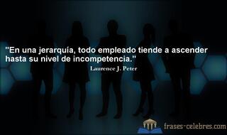 En una jerarquía, todo empleado tiende a ascender hasta su nivel de incompetencia. Laurence J. Peter
