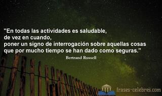 En todas las actividades es saludable, de vez en cuando, poner un signo de interrogación sobre aquellas cosas que por mucho tiempo se han dado como seguras. Bertrand Russell
