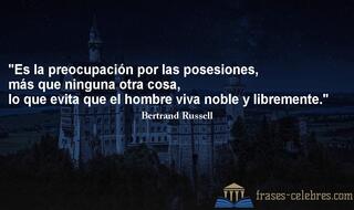 Es la preocupación por las posesiones, más que ninguna otra cosa, lo que evita que el hombre viva noble y libremente. Bertrand Russell
