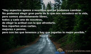 Hay aspectos ajenos a nosotros que no podemos cambiar. No podemos elegir gran parte de lo que nos sucederá en la vida, pero somos absolutamente libres, todos y cada uno de nosotros, de elegir la actitud con la que afrontarlo. Nos reparten unas cartas, mejores o peores, pero son las que tenemos y hay que jugarlas lo mejor posible. Marian Rojas