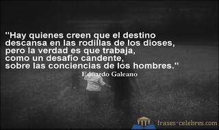 Hay quienes creen que el destino descansa en las rodillas de los dioses, pero la verdad es que trabaja, como un desafío candente, sobre las conciencias de los hombres. Eduardo Galeano