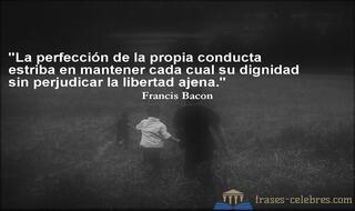 La perfección de la propia conducta estriba en mantener cada cual su dignidad sin perjudicar la libertad ajena. Francis Bacon