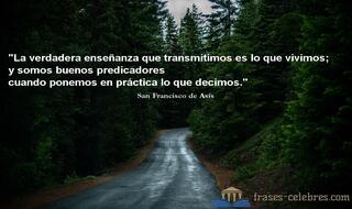 La verdadera enseñanza que transmitimos es lo que vivimos; y somos buenos predicadores cuando ponemos en práctica lo que decimos. San Francisco de Asís