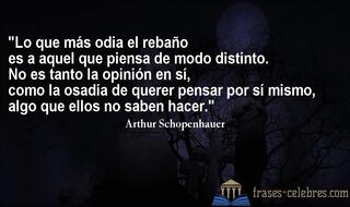 Lo que más odia el rebaño es a aquel que piensa de modo distinto. No es tanto la opinión en sí, como la osadía de querer pensar por sí mismo, algo que ellos no saben hacer. Arthur Schopenhauer
