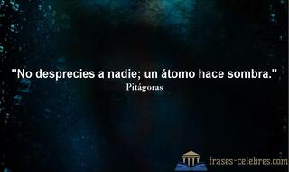 No desprecies a nadie; un átomo hace sombra. Pitágoras