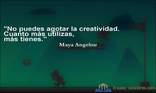 No puedes agotar la creatividad. Cuanto más utilizas, más tienes. Maya Angelou