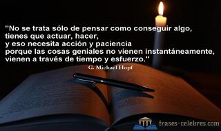 No se trata sólo de pensar como conseguir algo, tienes que actuar, hacer, y eso necesita acción y paciencia porque las cosas geniales no vienen instantáneamente, vienen a través de tiempo y esfuerzo. G. Michael Hopf