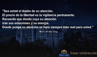Sea usted el dueño de su atención. El precio de la libertad es la vigilancia permanente. Recuerde que donde vaya su atención irán sus emociones y su energía. Donde ponga su atención se hará siempre más real para usted. Mario Alonso Puig
