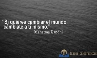Si quieres cambiar el mundo, cámbiate a ti mismo. Mahatma Gandhi
