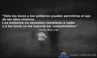 Sólo los locos y los solitarios pueden permitirse el lujo de ser ellos mismos. Los solitarios no necesitan complacer a nadie y a los locos no les importa ser comprendidos. Charles Bukowski