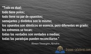 Todo es dual; todo tiene polos; todo tiene su par de opuestos; semejantes y distintos son lo mismo; los opuestos son idénticos en esencia, pero diferentes en grado; los extremos se tocan; todas las verdades son verdades a medias; todas las paradojas pueden reconciliarse. Hermes Trismegisto