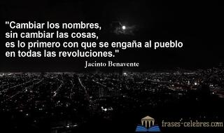 Cambiar los nombres, sin cambiar las cosas, es lo primero con que se engaña al pueblo en todas las revoluciones. Jacinto Benavente