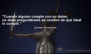 Cuando alguien cumple con su deber, no debe preguntársele en nombre de qué ideal lo cumple. Jacinto Benavente