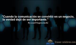 Cuando la comunicación se convirtió en un negocio, la verdad dejó de ser importante. Ryszard Kapuscinski