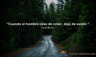 Cuando el hombre cesa de crear, deja de existir. Lord Byron