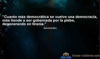 Cuanto más democrática se vuelve una democracia, más tiende a ser gobernada por la plebe, degenerando en tiranía. Aristóteles