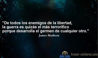De todos los enemigos de la libertad, la guerra es quizás el más terrorífico porque desarrolla el germen de cualquier otro. James Madison