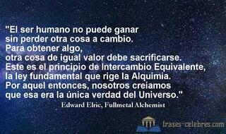 El ser humano no puede ganar sin perder otra cosa a cambio. Para obtener algo, otra cosa de igual valor debe sacrificarse. Este es el principio de Intercambio Equivalente, la ley fundamental que rige la Alquimia. Por aquel entonces, nosotros creíamos que esa era la única verdad del Universo. Edward Elric