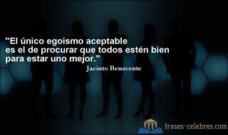 El único egoísmo aceptable es el de procurar que todos estén bien para estar uno mejor. Jacinto Benavente