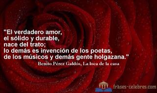 El verdadero amor, el sólido y durable, nace del trato; lo demás es invención de los poetas, de los músicos y demás gente holgazana. Benito Pérez Galdós