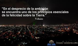 En el desprecio de la ambición se encuentra uno de los principios esenciales de la felicidad sobre la Tierra. Voltaire