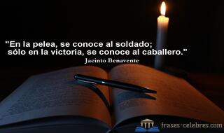 En la pelea, se conoce al soldado; sólo en la victoria, se conoce al caballero. Jacinto Benavente