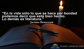 En la vida sólo lo que se hace por bondad podemos decir que está bien hecho. Lo demás es literatura. Jacinto Benavente