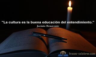La cultura es la buena educación del entendimiento. Jacinto Benavente