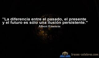 La diferencia entre el pasado, el presente y el futuro es sólo una ilusión persistente. Albert Einstein