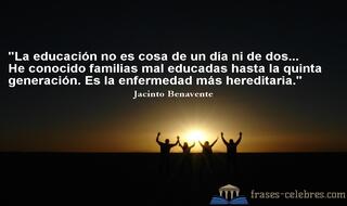 La educación no es cosa de un día ni de dos... He conocido familias mal educadas hasta la quinta generación. Es la enfermedad más hereditaria. Jacinto Benavente
