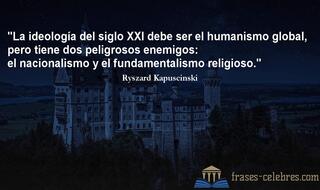 La ideología del siglo XXI debe ser el humanismo global, pero tiene dos peligrosos enemigos: el nacionalismo y el fundamentalismo religioso. Ryszard Kapuscinski