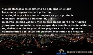 La ineptocracia es el sistema de gobierno en el que los menos preparados para gobernar son elegidos por los menos preparados para producir y los más incapaces para triunfar, mientras los más vagos y menos preparados para crear riqueza y procurarse su sustento son los grandes beneficiados del sistema, regalados con bienes y servicios pagados con los impuestos confiscatorios e injustos que padecen y soportan los mejores. Jean d'Ormesson