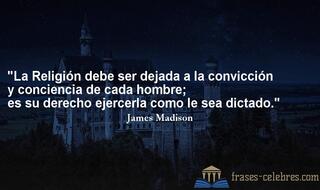 La Religión debe ser dejada a la convicción y conciencia de cada hombre; es su derecho ejercerla como le sea dictado. James Madison