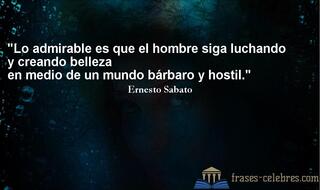 Lo admirable es que el hombre siga luchando y creando belleza en medio de un mundo bárbaro y hostil. Ernesto Sabato