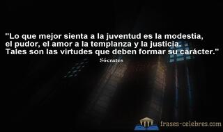 Lo que mejor sienta a la juventud es la modestia, el pudor, el amor a la templanza y la justicia. Tales son las virtudes que deben formar su carácter. Sócrates