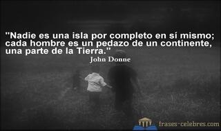 Nadie es una isla por completo en sí mismo; cada hombre es un pedazo de un continente, una parte de la Tierra. John Donne