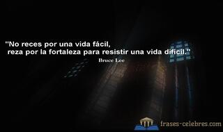 No reces por una vida fácil, reza por la fortaleza para resistir una vida difícil. Bruce Lee