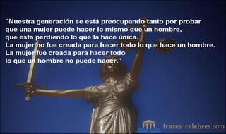 Nuestra generación se está preocupando tanto por probar que una mujer puede hacer lo mismo que un hombre, que esta perdiendo lo que la hace única. La mujer no fue creada para hacer todo lo que hace un hombre. La mujer fue creada para hacer todo lo que un hombre no puede hacer.