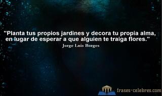 Planta tus propios jardines y decora tu propia alma, en lugar de esperar a que alguien te traiga flores. Jorge Luis Borges