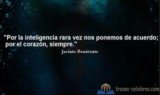 Por la inteligencia rara vez nos ponemos de acuerdo; por el corazón, siempre. Jacinto Benavente