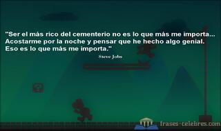 Ser el más rico del cementerio no es lo que más me importa... Acostarme por la noche y pensar que he hecho algo genial. Eso es lo que más me importa. Steve Jobs