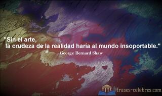 Sin el arte, la crudeza de la realidad haría al mundo insoportable. George Bernard Shaw